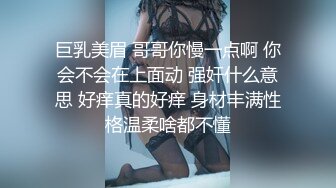 巨乳美眉 哥哥你慢一点啊 你会不会在上面动 强奸什么意思 好痒真的好痒 身材丰满性格温柔啥都不懂