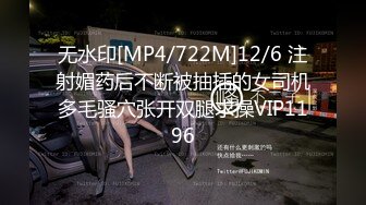 无水印[MP4/722M]12/6 注射媚药后不断被抽插的女司机多毛骚穴张开双腿求操VIP1196